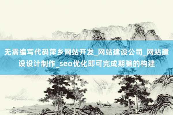 无需编写代码萍乡网站开发_网站建设公司_网站建设设计制作_seo优化即可完成期骗的构建